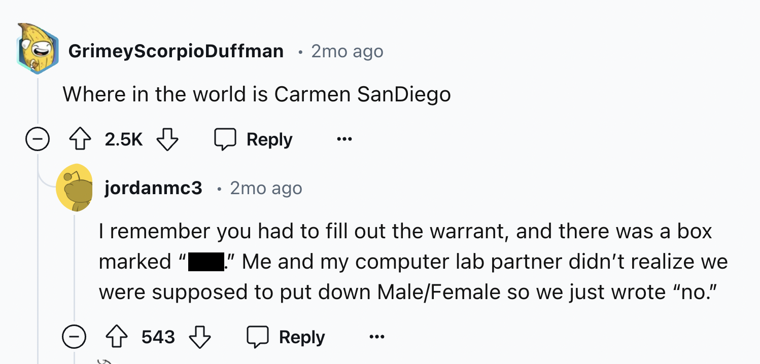 screenshot - GrimeyScorpioDuffman 2mo ago Where in the world is Carmen SanDiego jordanmc3 2mo ago I remember you had to fill out the warrant, and there was a box marked "Me and my computer lab partner didn't realize we were supposed to put down MaleFemale